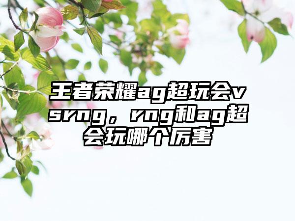 王者荣耀ag超玩会vsrng,rng和ag超会玩哪个厉害