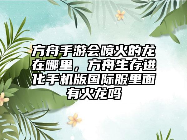 方舟手游会喷火的龙在哪里，方舟生存进化手机版国际服里面有火龙吗