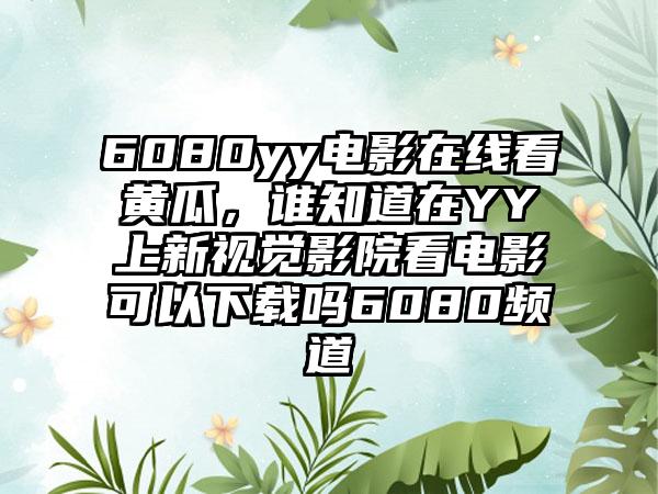6080yy电影在线看黄瓜，谁知道在YY上新视觉影院看电影可以下载吗6080频道