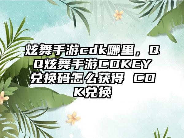 炫舞手游cdk哪里，QQ炫舞手游CDKEY兑换码怎么获得 CDK兑换