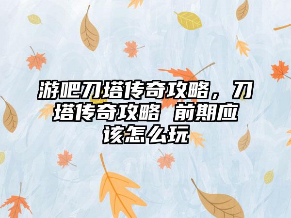 游吧刀塔传奇攻略，刀塔传奇攻略 前期应该怎么玩