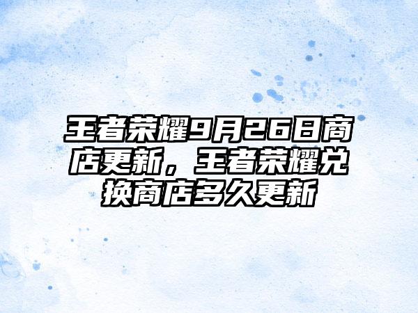 王者荣耀9月26日商店更新，王者荣耀兑换商店多久更新