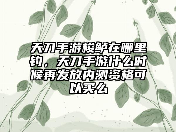 天刀手游梭鲈在哪里钓，天刀手游什么时候再发放内测资格可以买么