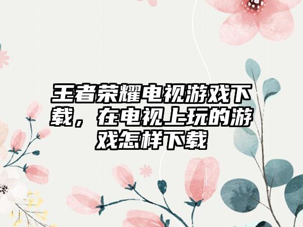 王者荣耀电视游戏下载，在电视上玩的游戏怎样下载