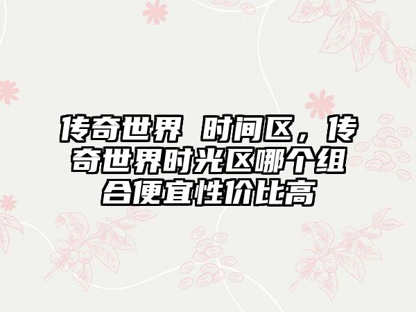传奇世界 时间区，传奇世界时光区哪个组合便宜性价比高