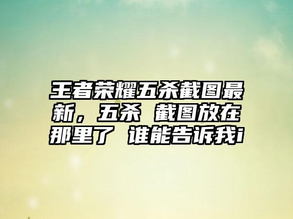 王者荣耀五杀截图最新，五杀 截图放在那里了 谁能告诉我i
