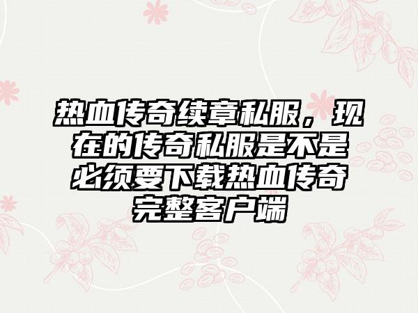 热血传奇续章私服，现在的传奇私服是不是必须要下载热血传奇完整客户端