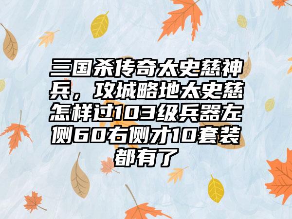 三国杀传奇太史慈神兵，攻城略地太史慈怎样过103级兵器左侧60右侧才10套装都有了