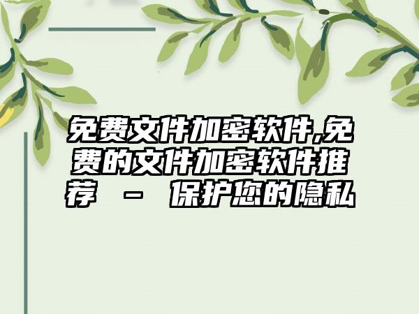 免费文件加密软件,免费的文件加密软件推荐 – 保护您的隐私