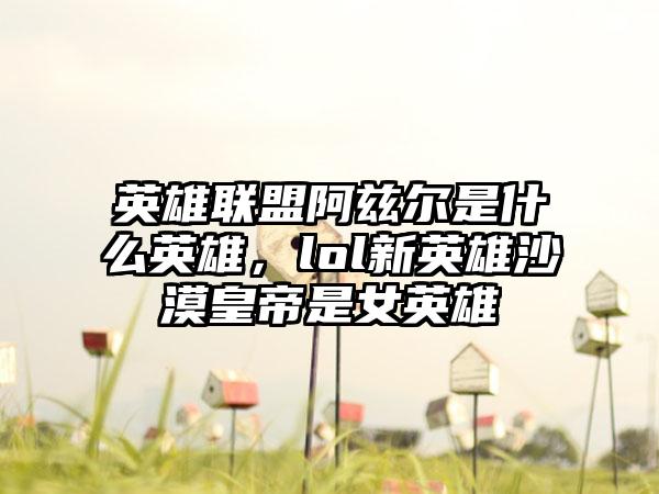 英雄联盟阿兹尔是什么英雄，lol新英雄沙漠皇帝是女英雄
