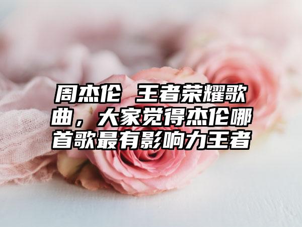 周杰伦 王者荣耀歌曲，大家觉得杰伦哪首歌最有影响力王者