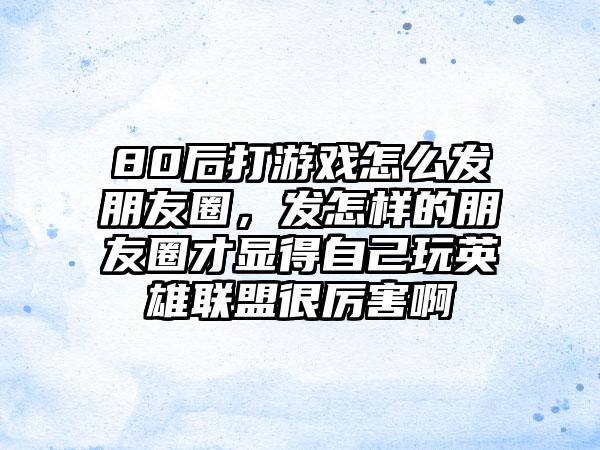 80后打游戏怎么发朋友圈，发怎样的朋友圈才显得自己玩英雄联盟很厉害啊