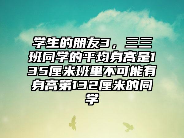 学生的朋友3，三三班同学的平均身高是135厘米班里不可能有身高第132厘米的同学