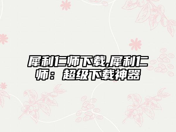 犀利仁师下载,犀利仁师：超级下载神器