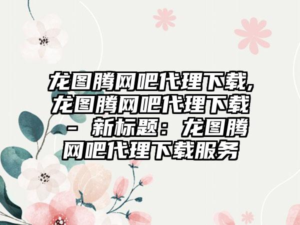 龙图腾网吧代理下载,龙图腾网吧代理下载 - 新标题：龙图腾网吧代理下载服务