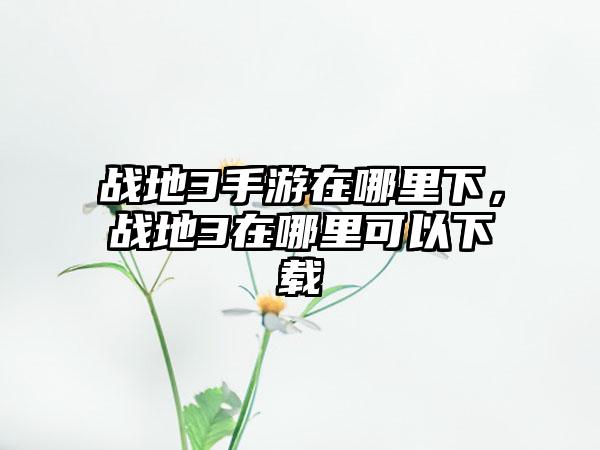 战地3手游在哪里下，战地3在哪里可以下载