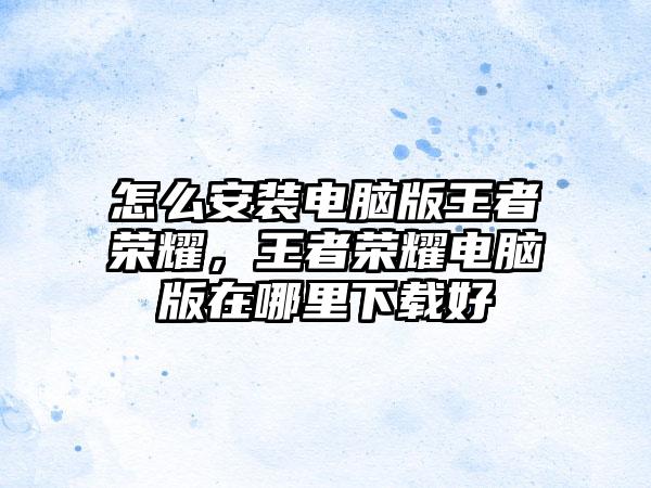 怎么安装电脑版王者荣耀，王者荣耀电脑版在哪里下载好