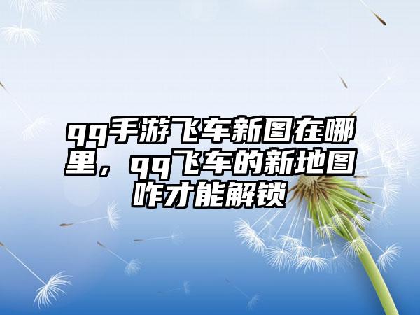 qq手游飞车新图在哪里，qq飞车的新地图咋才能解锁