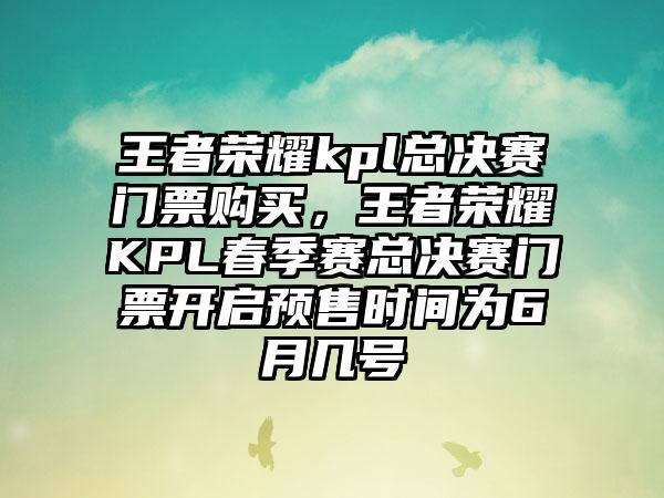 王者荣耀kpl总决赛门票购买，王者荣耀KPL春季赛总决赛门票开启预售时间为6月几号