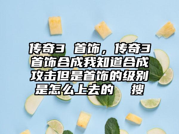 传奇3 首饰，传奇3首饰合成我知道合成攻击但是首饰的级别是怎么上去的  搜