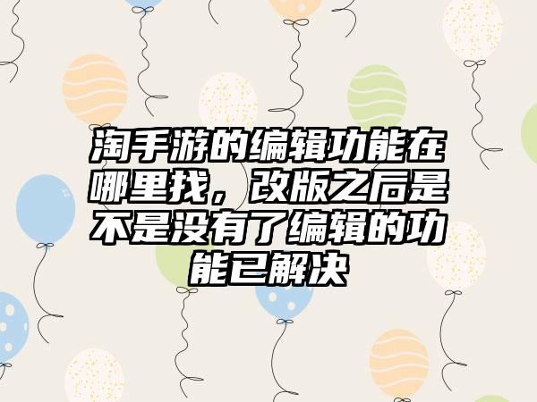 淘手游的编辑功能在哪里找，改版之后是不是没有了编辑的功能已解决
