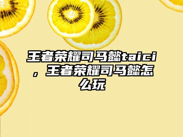 王者荣耀司马懿taici，王者荣耀司马懿怎么玩