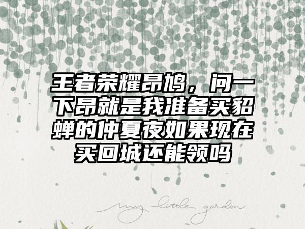 王者荣耀昂鸠，问一下昂就是我准备买貂蝉的仲夏夜如果现在买回城还能领吗