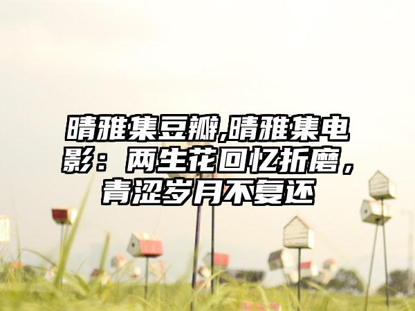 晴雅集豆瓣,晴雅集电影：两生花回忆折磨，青涩岁月不复还