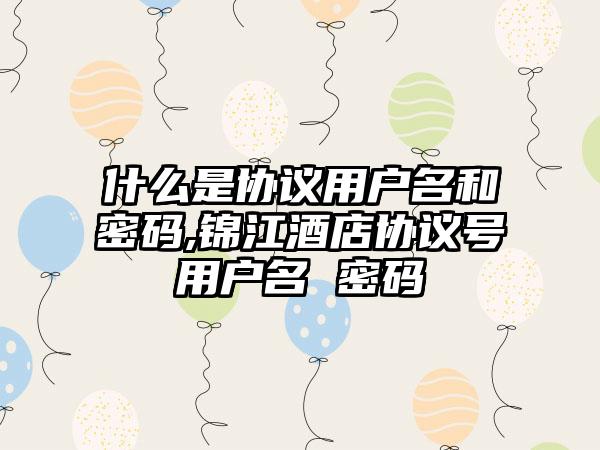什么是协议用户名和密码,锦江酒店协议号用户名 密码