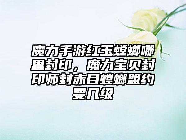 魔力手游红玉螳螂哪里封印，魔力宝贝封印师封赤目螳螂盟约要几级