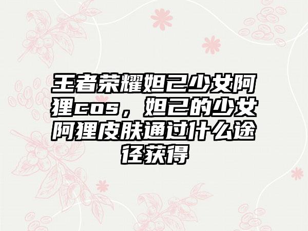 王者荣耀妲己少女阿狸cos，妲己的少女阿狸皮肤通过什么途径获得
