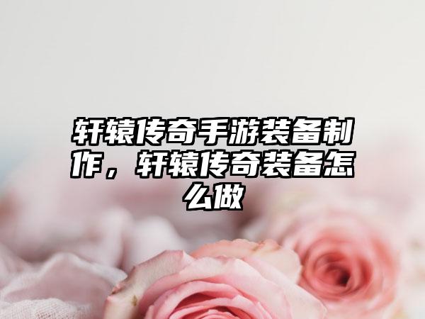 轩辕传奇手游装备制作，轩辕传奇装备怎么做