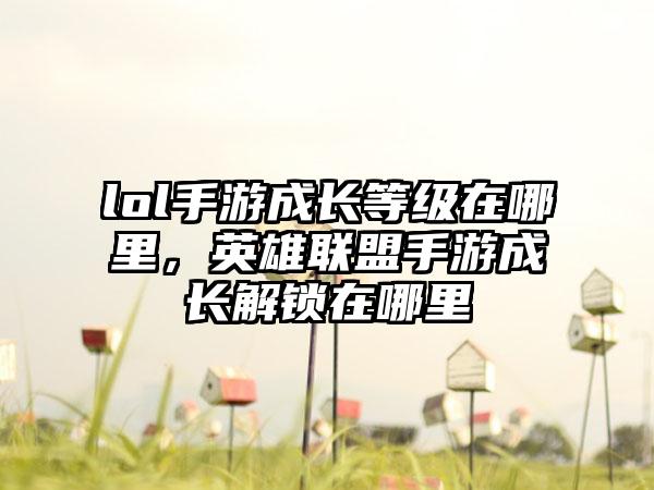 lol手游成长等级在哪里，英雄联盟手游成长解锁在哪里