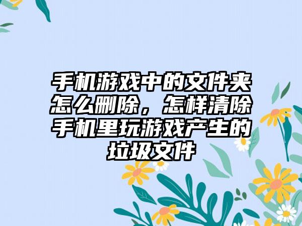 手机游戏中的文件夹怎么删除，怎样清除手机里玩游戏产生的垃圾文件