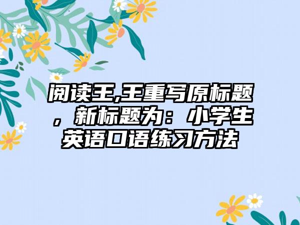 阅读王,王重写原标题，新标题为：小学生英语口语练习方法