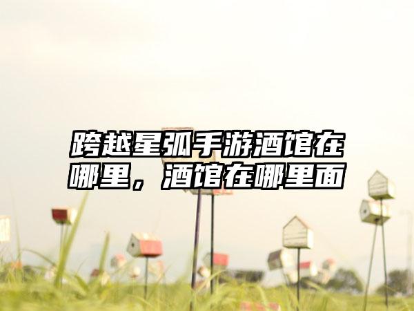 跨越星弧手游酒馆在哪里，酒馆在哪里面
