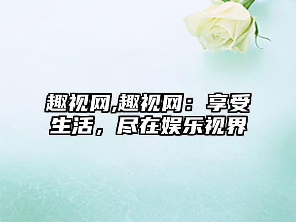 趣视网,趣视网：享受生活，尽在娱乐视界