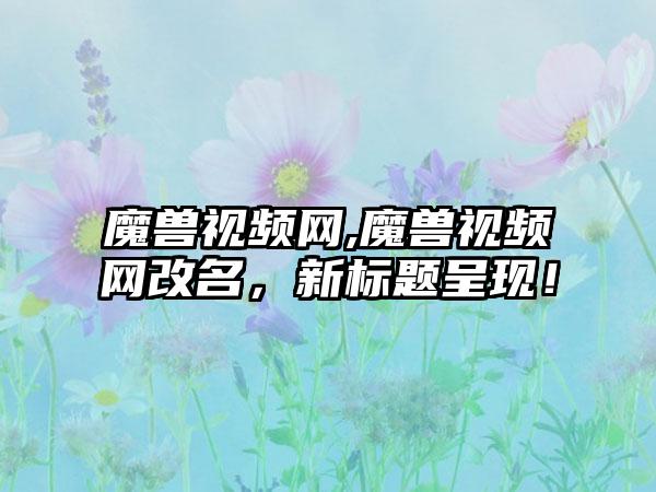 魔兽视频网,魔兽视频网改名，新标题呈现！