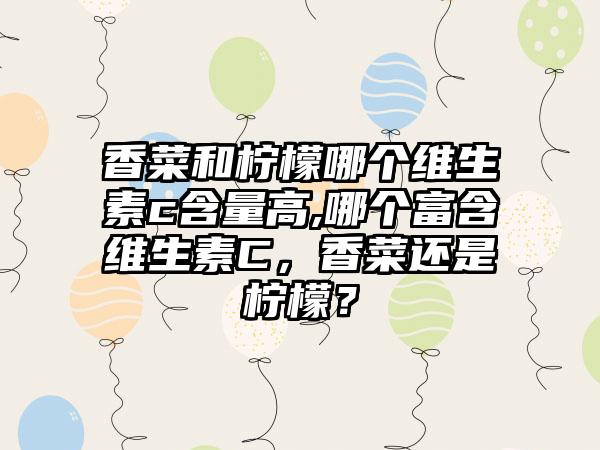 香菜和柠檬哪个维生素c含量高,哪个富含维生素C，香菜还是柠檬？