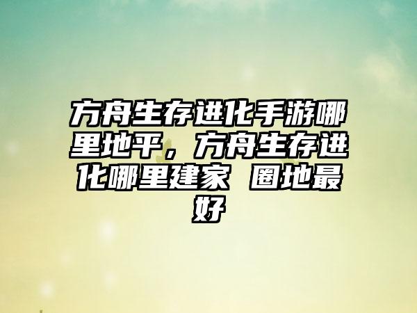 方舟生存进化手游哪里地平，方舟生存进化哪里建家 圈地最好