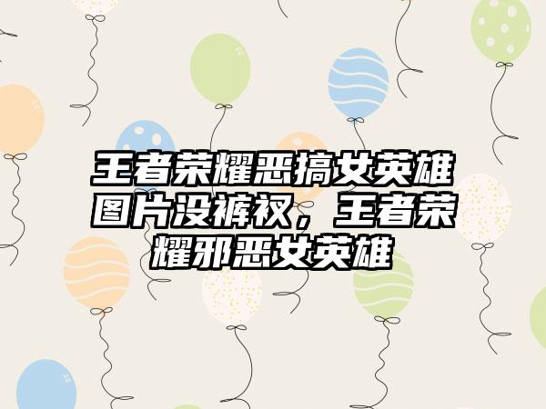 王者荣耀恶搞女英雄图片没裤衩，王者荣耀邪恶女英雄