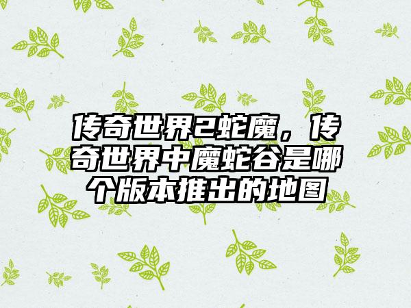 传奇世界2蛇魔，传奇世界中魔蛇谷是哪个版本推出的地图