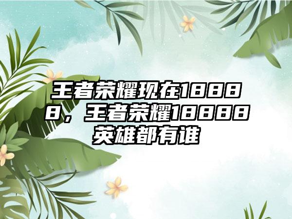 王者荣耀现在18888，王者荣耀18888英雄都有谁