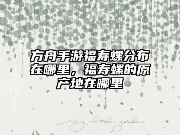 方舟手游福寿螺分布在哪里，福寿螺的原产地在哪里