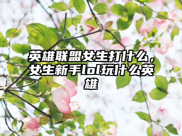 英雄联盟女生打什么，女生新手lol玩什么英雄