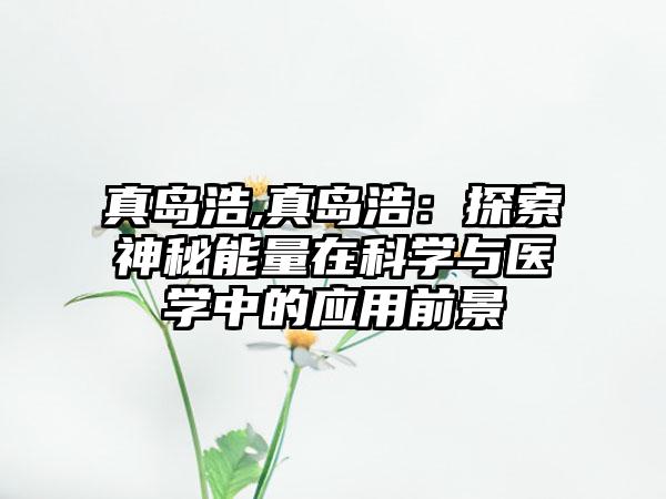 真岛浩,真岛浩：探索神秘能量在科学与医学中的应用前景