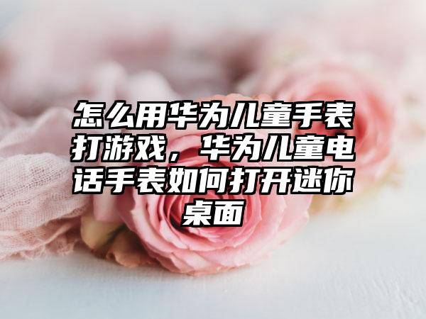 怎么用华为儿童手表打游戏，华为儿童电话手表如何打开迷你桌面