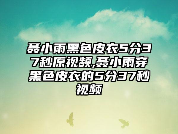 聂小雨黑色皮衣5分37秒原视频,聂小雨穿黑色皮衣的5分37秒视频