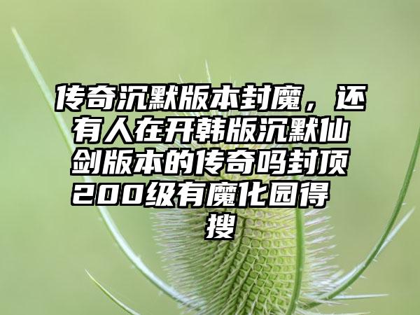 传奇沉默版本封魔，还有人在开韩版沉默仙剑版本的传奇吗封顶200级有魔化园得  搜