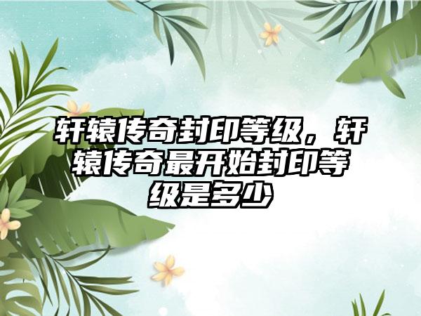 轩辕传奇封印等级，轩辕传奇最开始封印等级是多少